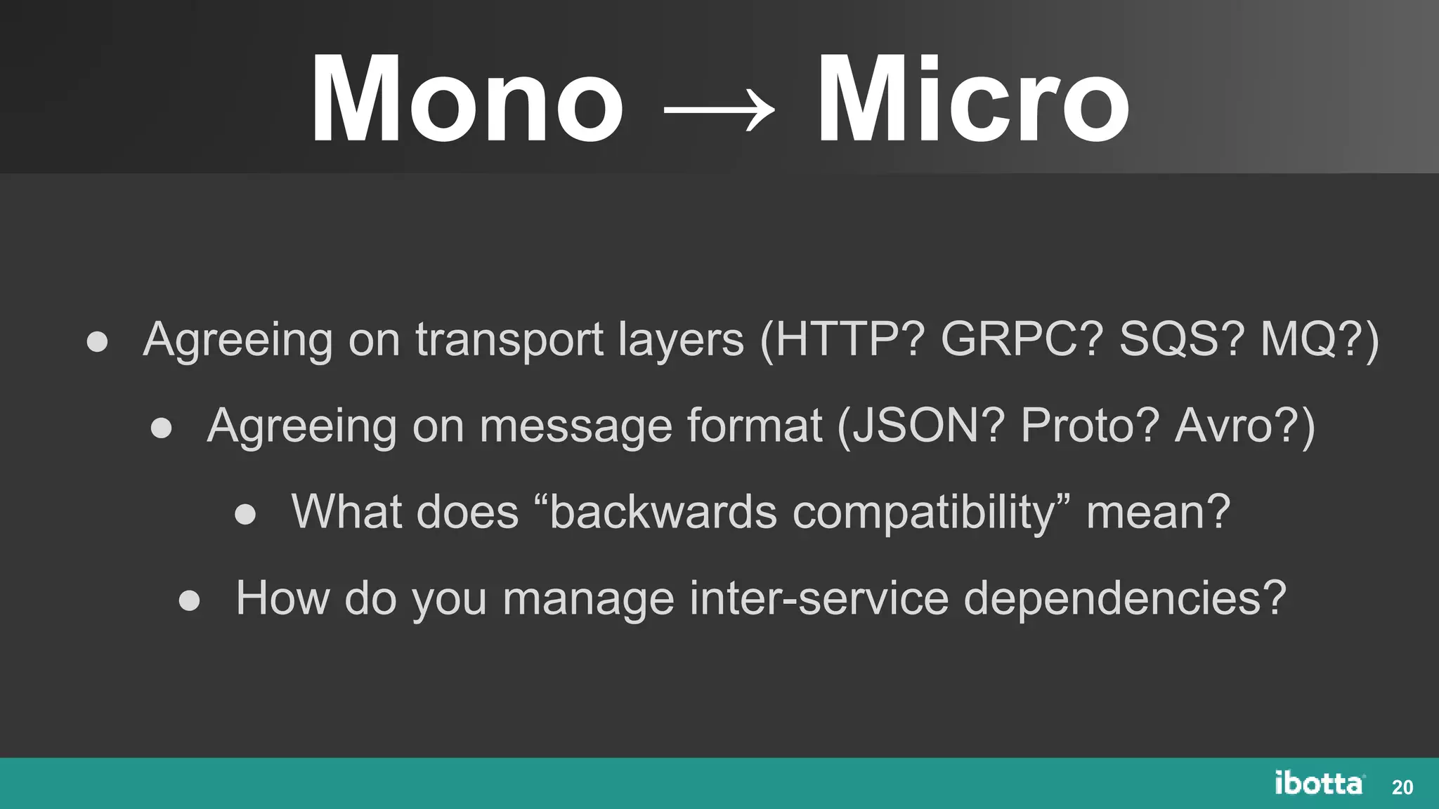 Mono → Micro
20
● Agreeing on transport layers (HTTP? GRPC? SQS? MQ?)
● Agreeing on message format (JSON? Proto? Avro?)
● What does “backwards compatibility” mean?
● How do you manage inter-service dependencies?
 