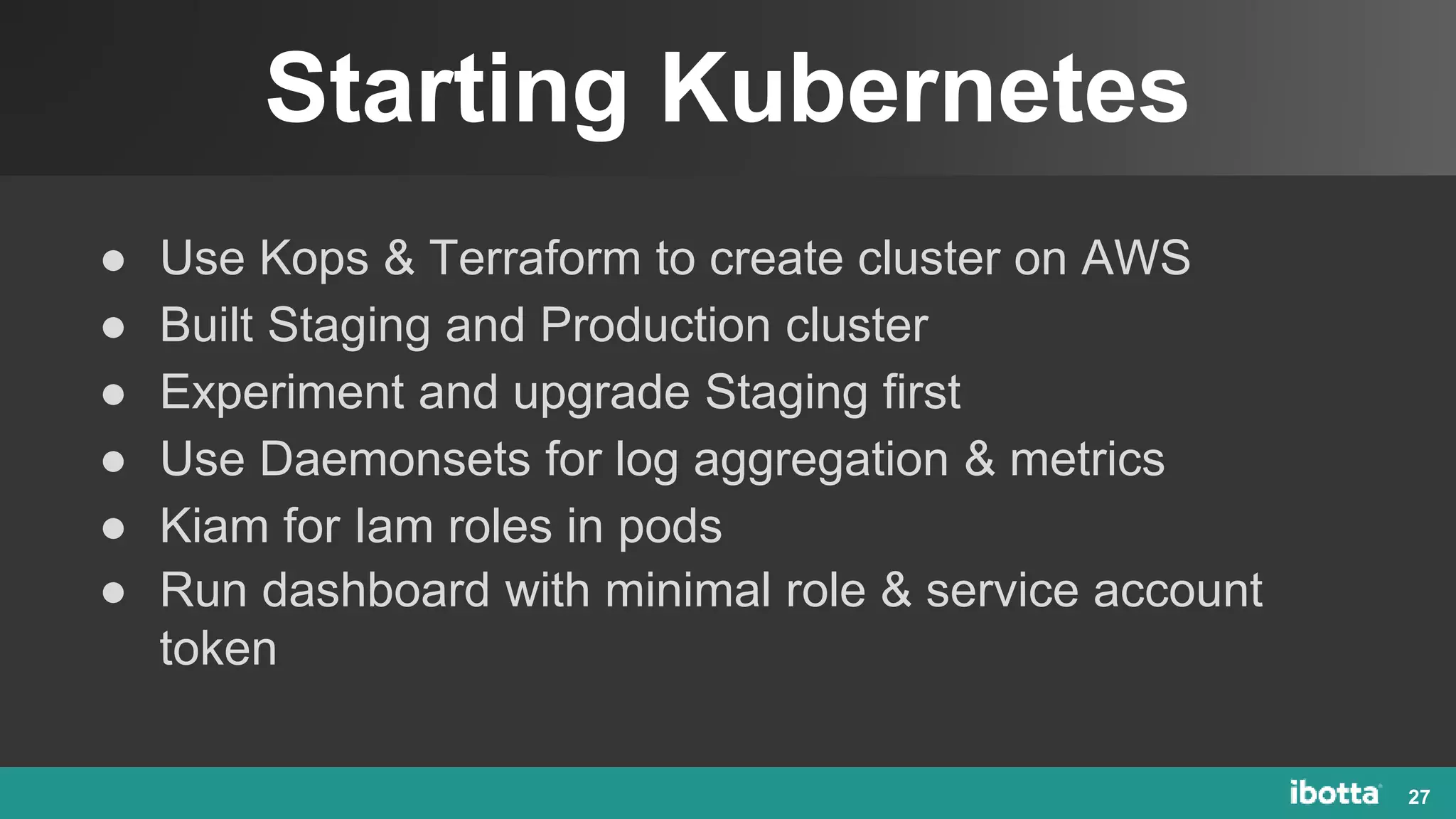 Starting Kubernetes
27
● Use Kops & Terraform to create cluster on AWS
● Built Staging and Production cluster
● Experiment and upgrade Staging first
● Use Daemonsets for log aggregation & metrics
● Kiam for Iam roles in pods
● Run dashboard with minimal role & service account
token
 