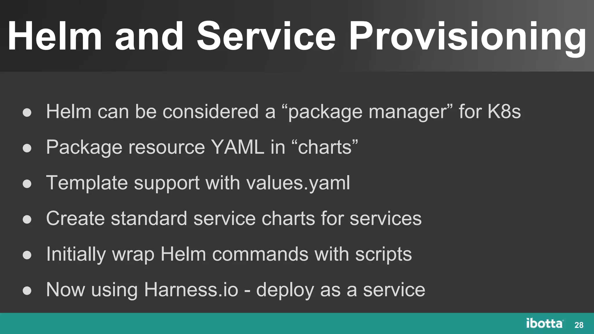 Helm and Service Provisioning
28
● Helm can be considered a “package manager” for K8s
● Package resource YAML in “charts”
● Template support with values.yaml
● Create standard service charts for services
● Initially wrap Helm commands with scripts
● Now using Harness.io - deploy as a service
 