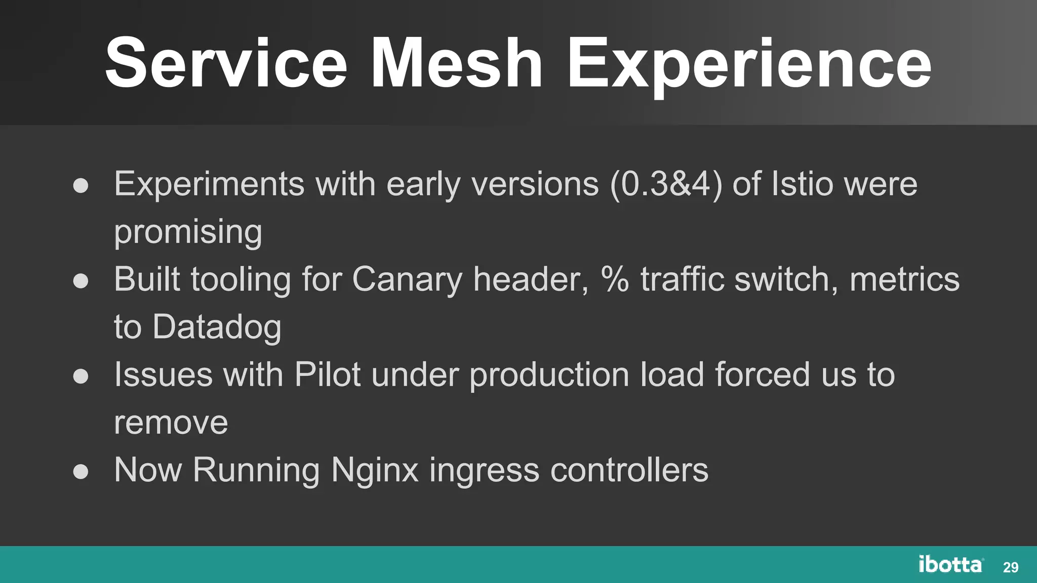Service Mesh Experience
29
● Experiments with early versions (0.3&4) of Istio were
promising
● Built tooling for Canary header, % traffic switch, metrics
to Datadog
● Issues with Pilot under production load forced us to
remove
● Now Running Nginx ingress controllers
 