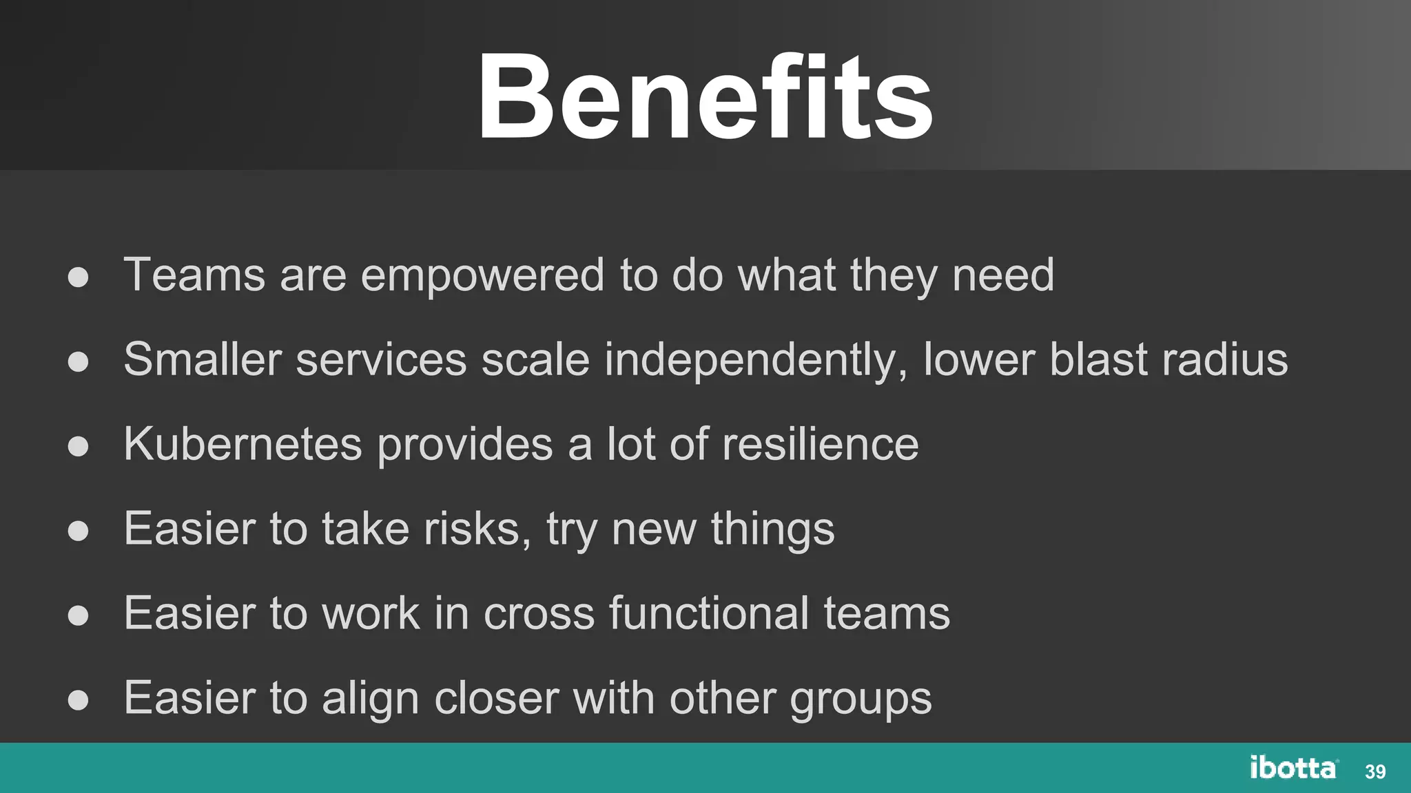 Benefits
39
● Teams are empowered to do what they need
● Smaller services scale independently, lower blast radius
● Kubernetes provides a lot of resilience
● Easier to take risks, try new things
● Easier to work in cross functional teams
● Easier to align closer with other groups
 