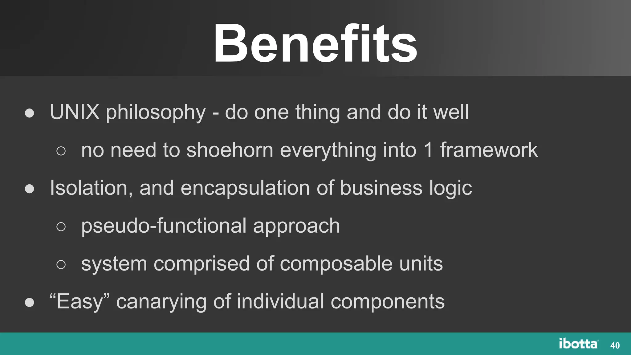 Benefits
40
● UNIX philosophy - do one thing and do it well
○ no need to shoehorn everything into 1 framework
● Isolation, and encapsulation of business logic
○ pseudo-functional approach
○ system comprised of composable units
● “Easy” canarying of individual components
 