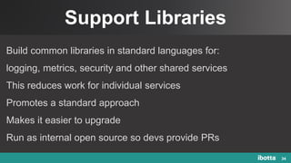 Support Libraries
34
Build common libraries in standard languages for:
logging, metrics, security and other shared services
This reduces work for individual services
Promotes a standard approach
Makes it easier to upgrade
Run as internal open source so devs provide PRs
 