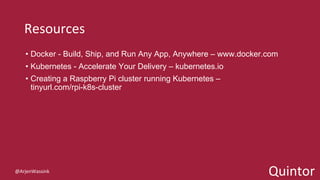 Quintor
Resources
• Docker - Build, Ship, and Run Any App, Anywhere – www.docker.com
• Kubernetes - Accelerate Your Delivery – kubernetes.io
• Creating a Raspberry Pi cluster running Kubernetes –
tinyurl.com/rpi-k8s-cluster
@ArjenWassink
 