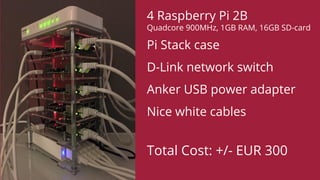 4 Raspberry Pi 2B
Quadcore 900MHz, 1GB RAM, 16GB SD-card
Pi Stack case
D-Link network switch
Anker USB power adapter
Nice white cables
Total Cost: +/- EUR 300
 