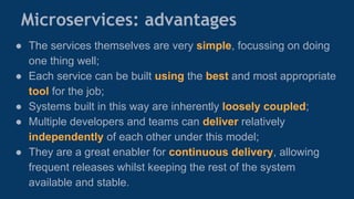 Microservices: advantages
● The services themselves are very simple, focussing on doing
one thing well;
● Each service can be built using the best and most appropriate
tool for the job;
● Systems built in this way are inherently loosely coupled;
● Multiple developers and teams can deliver relatively
independently of each other under this model;
● They are a great enabler for continuous delivery, allowing
frequent releases whilst keeping the rest of the system
available and stable.
 