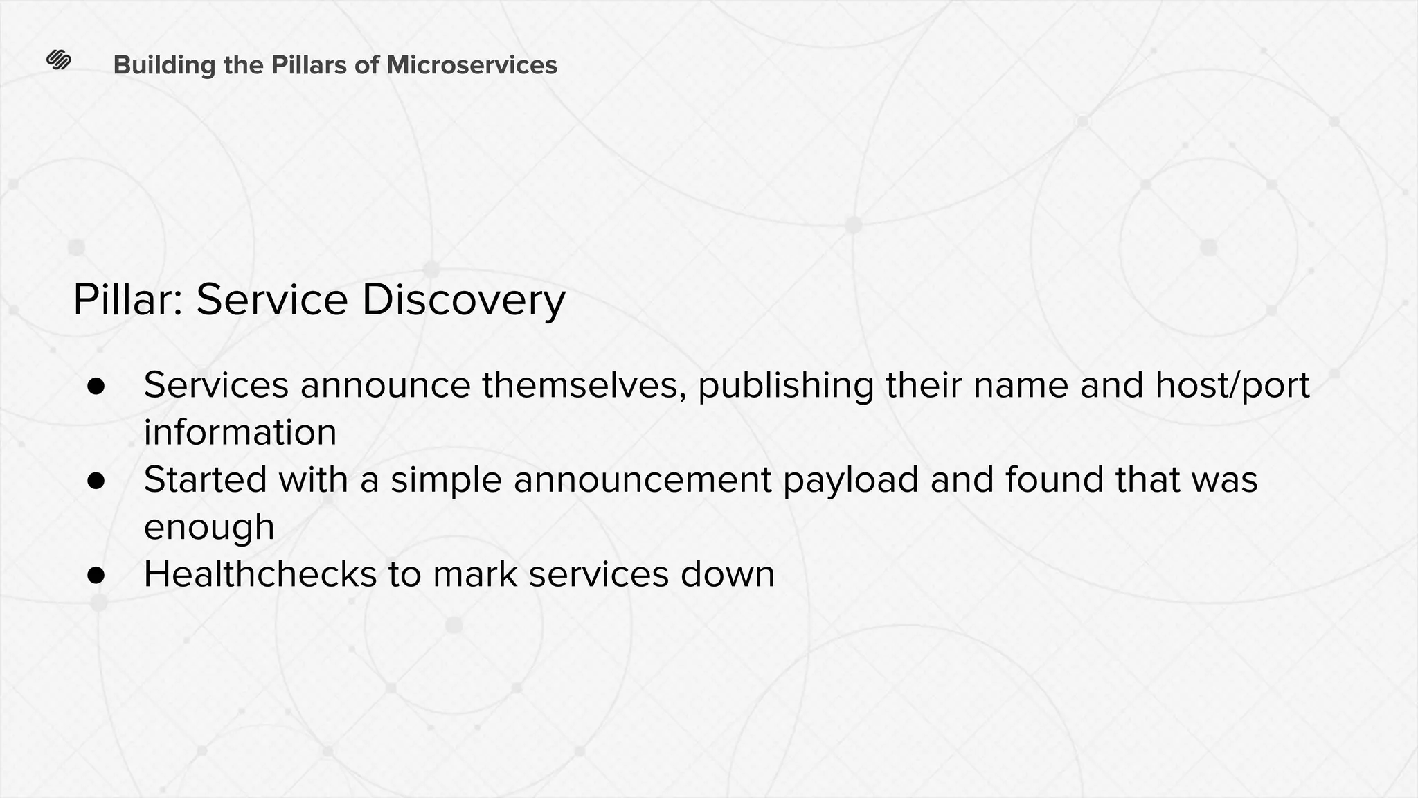 Building the Pillars of Microservices
● Services announce themselves, publishing their name and host/port
information
● Started with a simple announcement payload and found that was
enough
● Healthchecks to mark services down
Pillar: Service Discovery
 