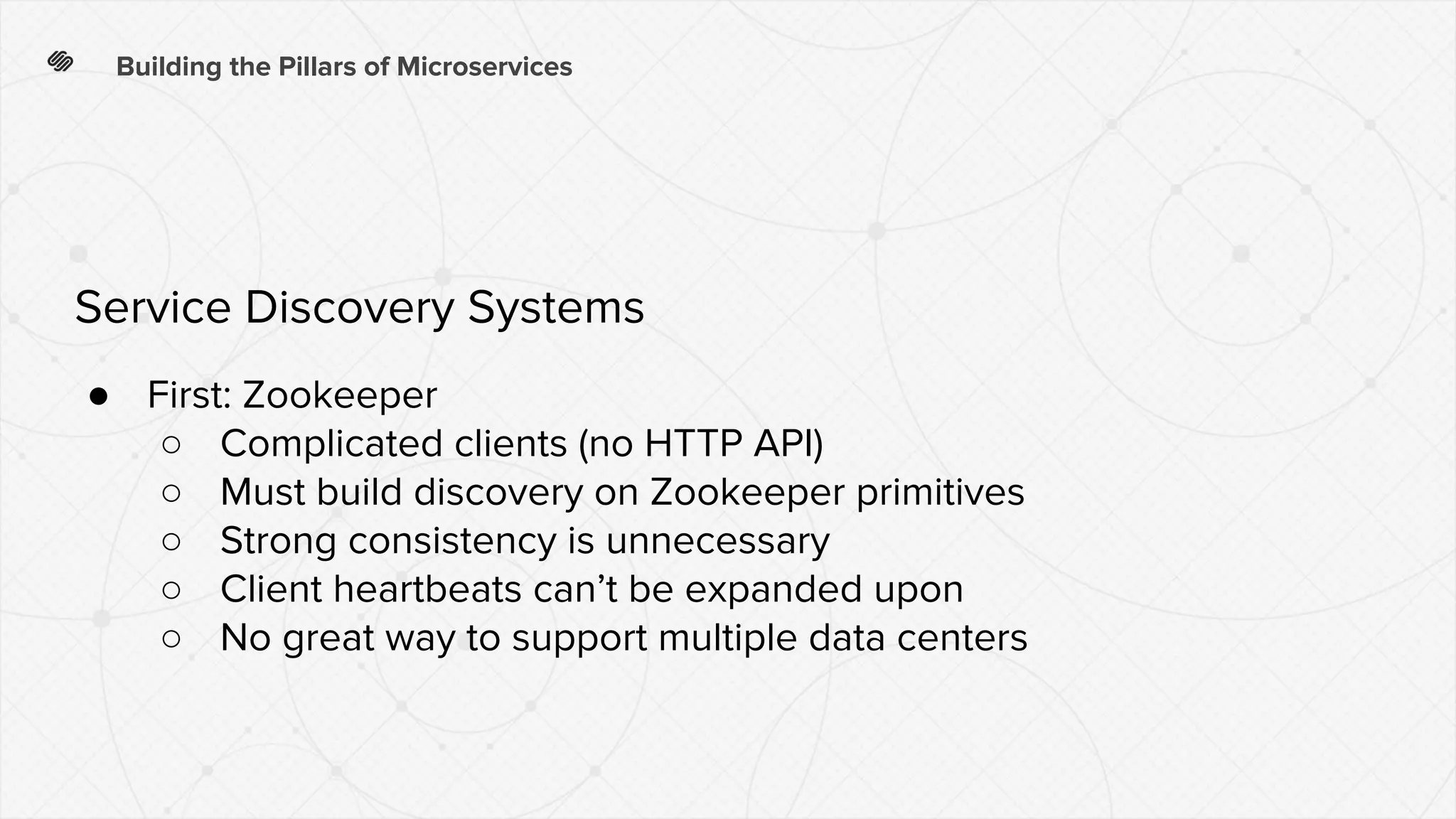 Building the Pillars of Microservices
● First: Zookeeper
○ Complicated clients (no HTTP API)
○ Must build discovery on Zookeeper primitives
○ Strong consistency is unnecessary
○ Client heartbeats can’t be expanded upon
○ No great way to support multiple data centers
Service Discovery Systems
 