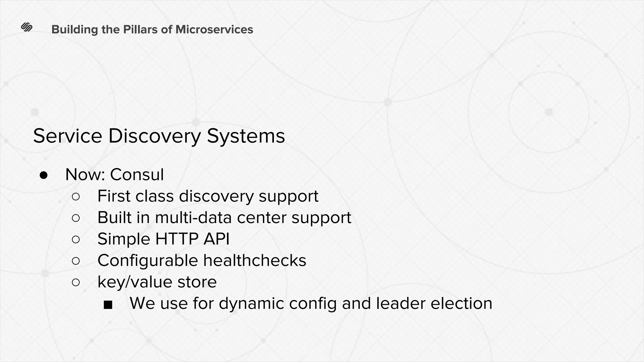 ● Now: Consul
○ First class discovery support
○ Built in multi-data center support
○ Simple HTTP API
○ Configurable healthchecks
○ key/value store
■ We use for dynamic config and leader election
Building the Pillars of Microservices
Service Discovery Systems
 