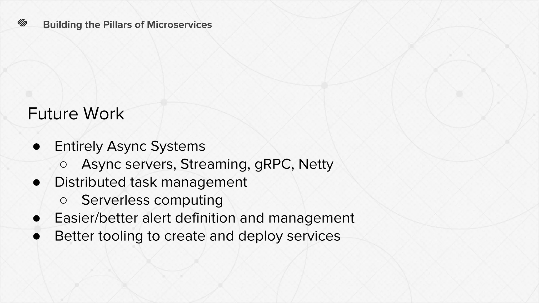 Building the Pillars of Microservices
● Entirely Async Systems
○ Async servers, Streaming, gRPC, Netty
● Distributed task management
○ Serverless computing
● Easier/better alert definition and management
● Better tooling to create and deploy services
Future Work
 