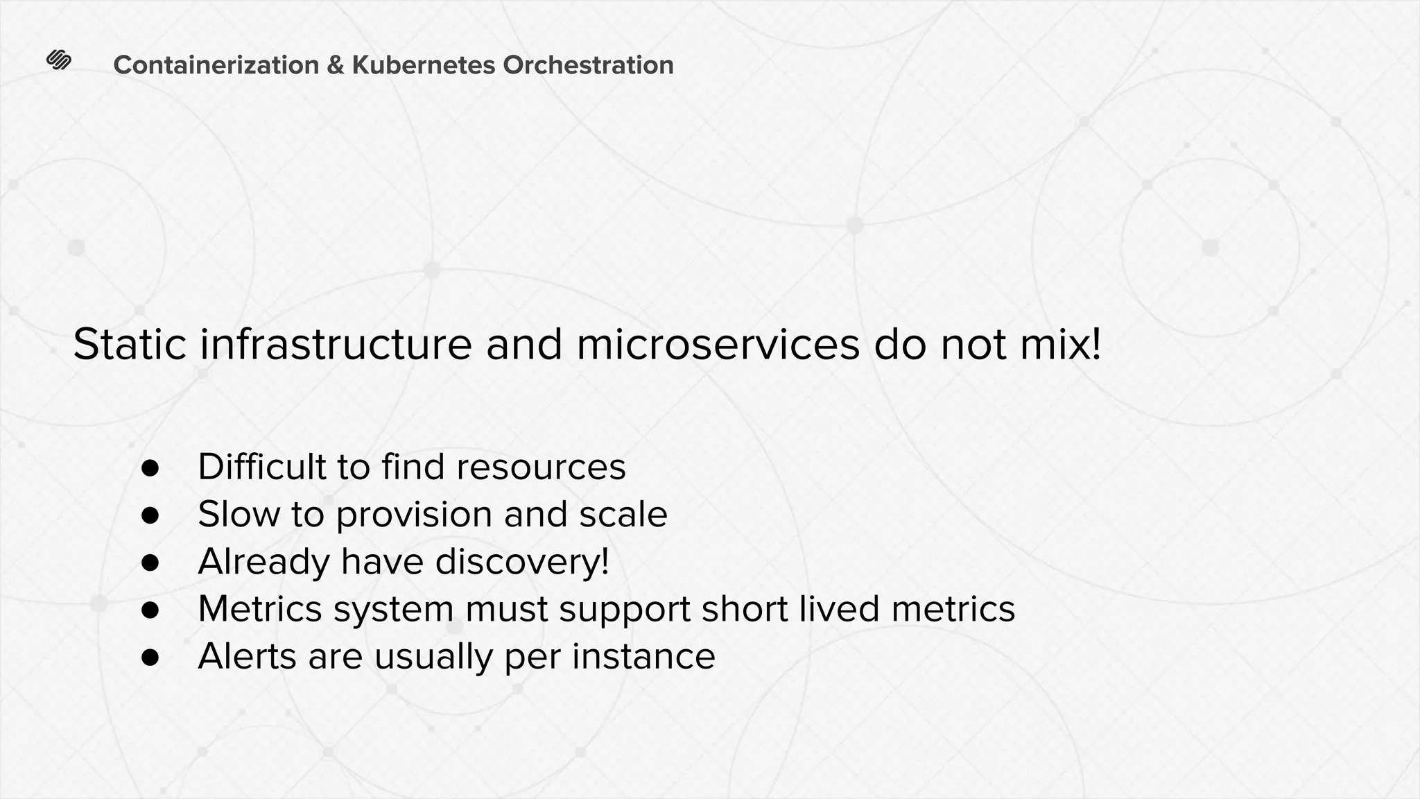 Containerization & Kubernetes Orchestration
● Difficult to find resources
● Slow to provision and scale
● Already have discovery!
● Metrics system must support short lived metrics
● Alerts are usually per instance
Static infrastructure and microservices do not mix!
 