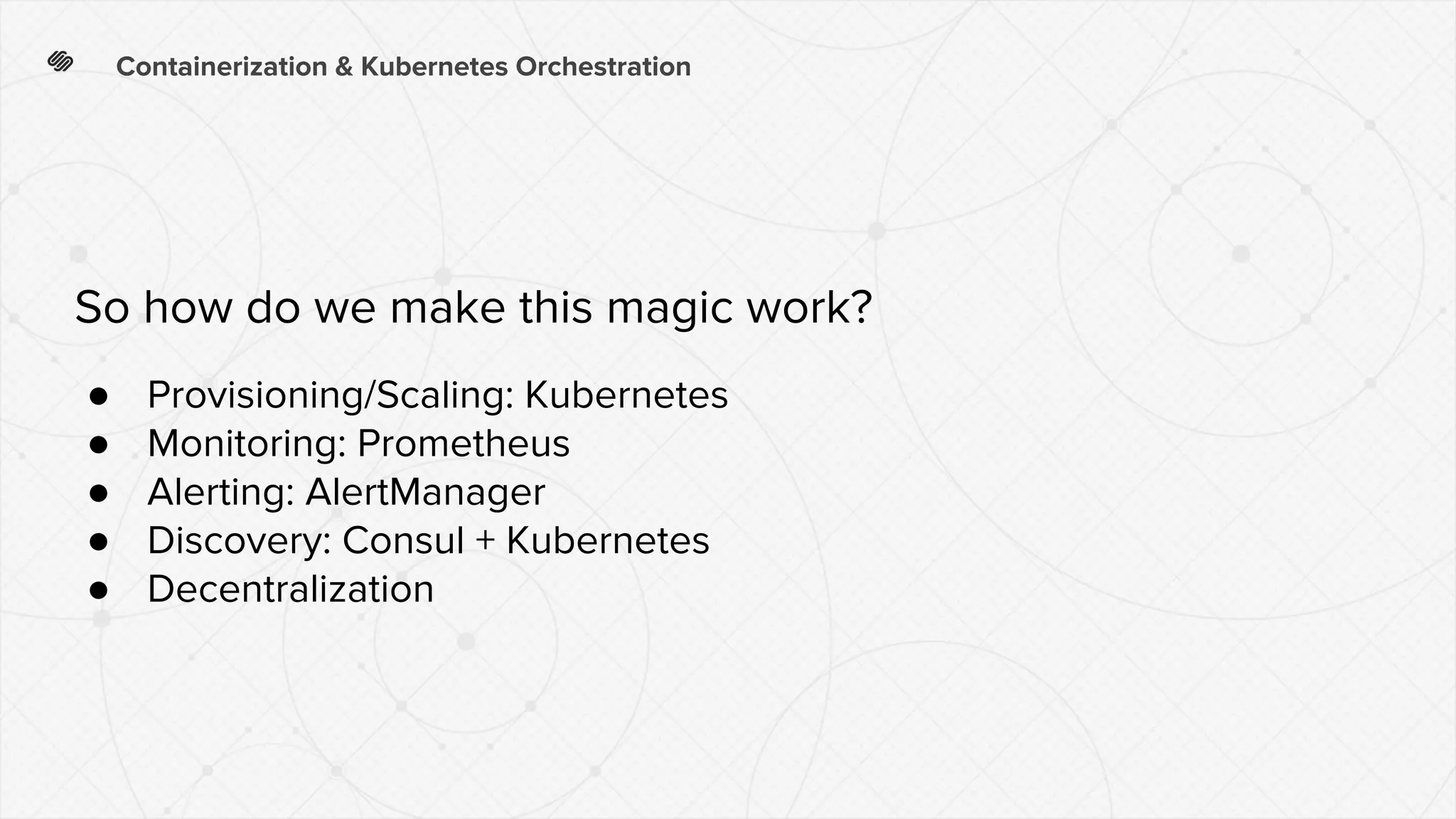 Containerization & Kubernetes Orchestration
● Provisioning/Scaling: Kubernetes
● Monitoring: Prometheus
● Alerting: AlertManager
● Discovery: Consul + Kubernetes
● Decentralization
So how do we make this magic work?
 