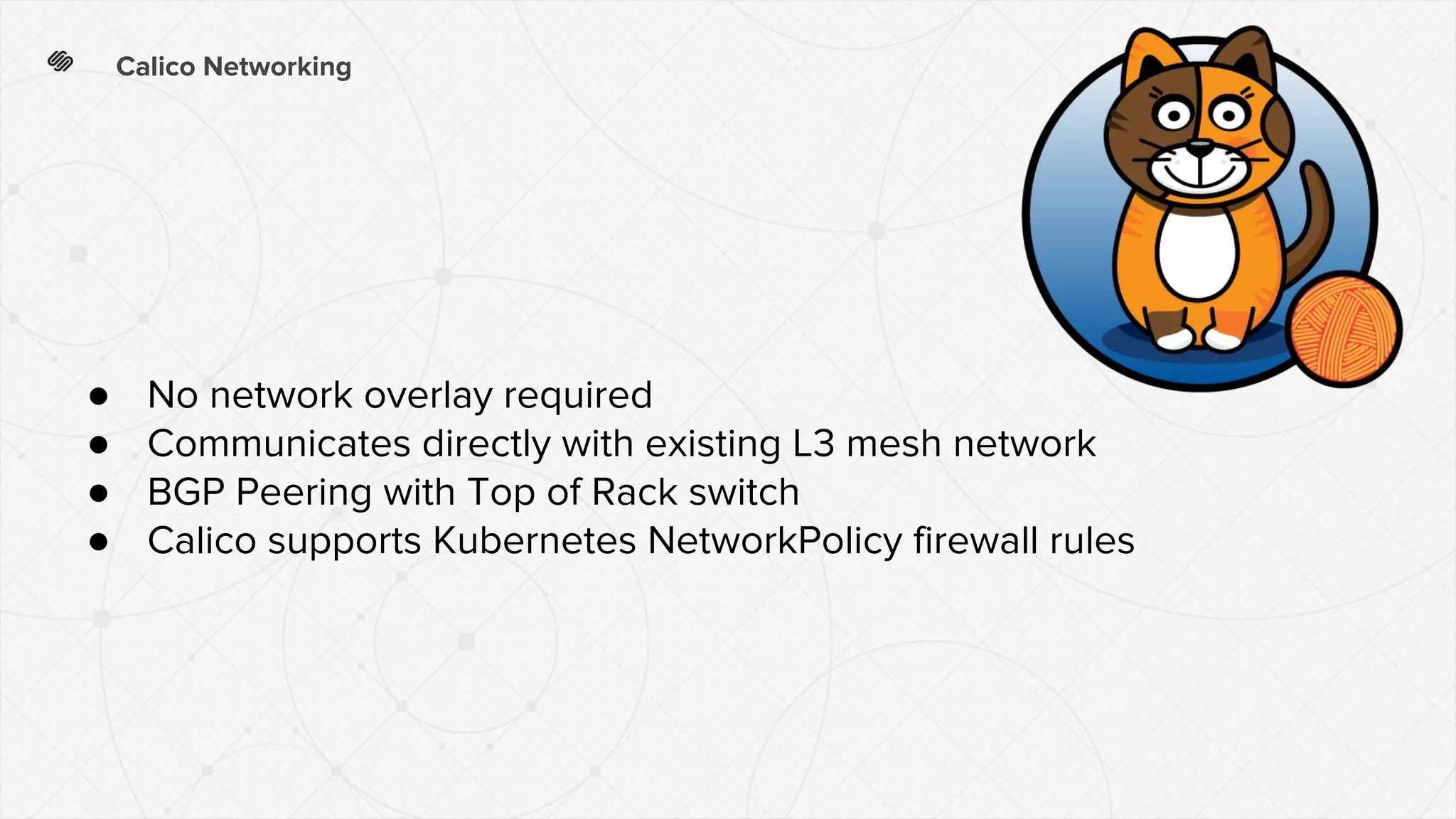 Calico Networking
● No network overlay required
● Communicates directly with existing L3 mesh network
● BGP Peering with Top of Rack switch
● Calico supports Kubernetes NetworkPolicy firewall rules
 