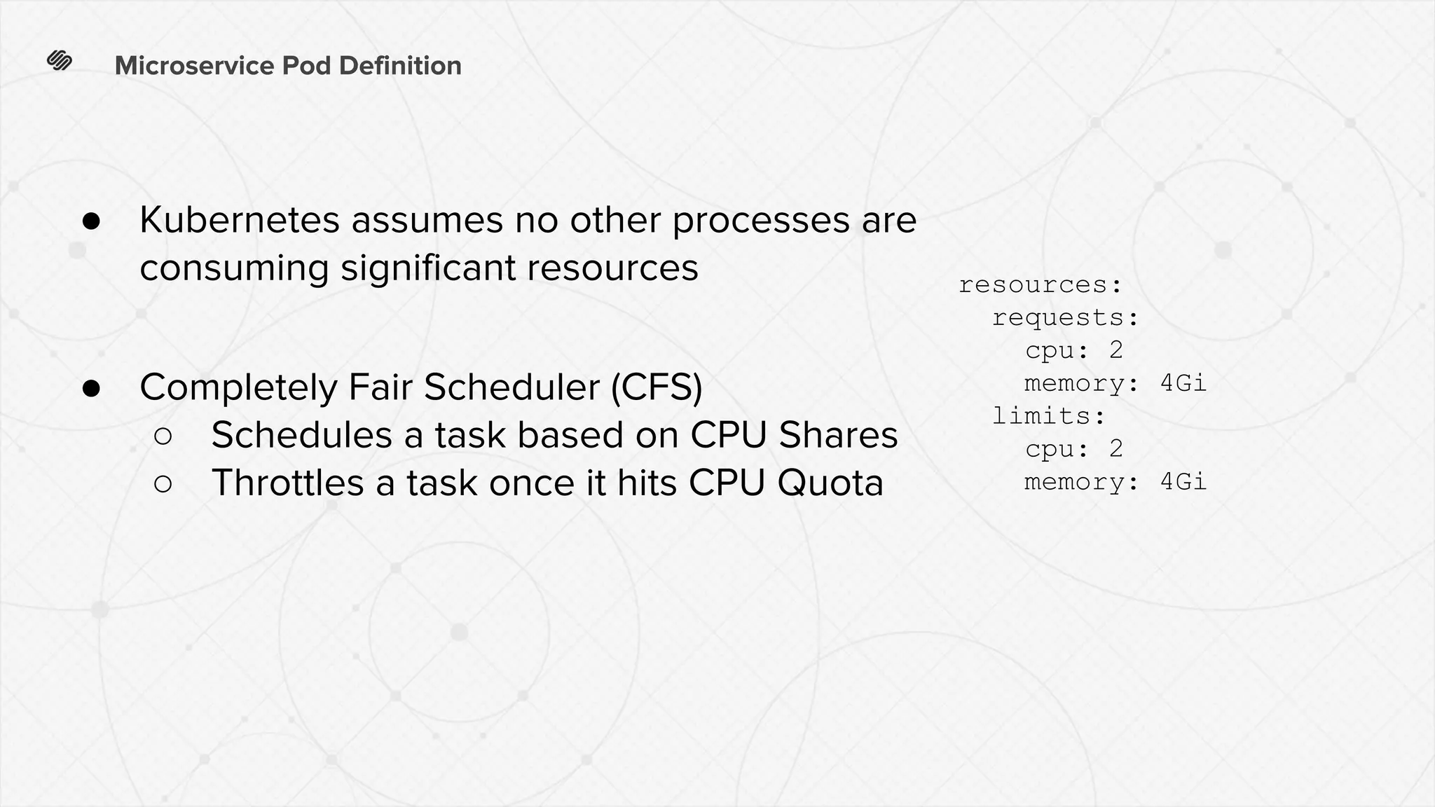 Microservice Pod Definition
resources:
requests:
cpu: 2
memory: 4Gi
limits:
cpu: 2
memory: 4Gi
● Kubernetes assumes no other processes are
consuming significant resources
● Completely Fair Scheduler (CFS)
○ Schedules a task based on CPU Shares
○ Throttles a task once it hits CPU Quota
 