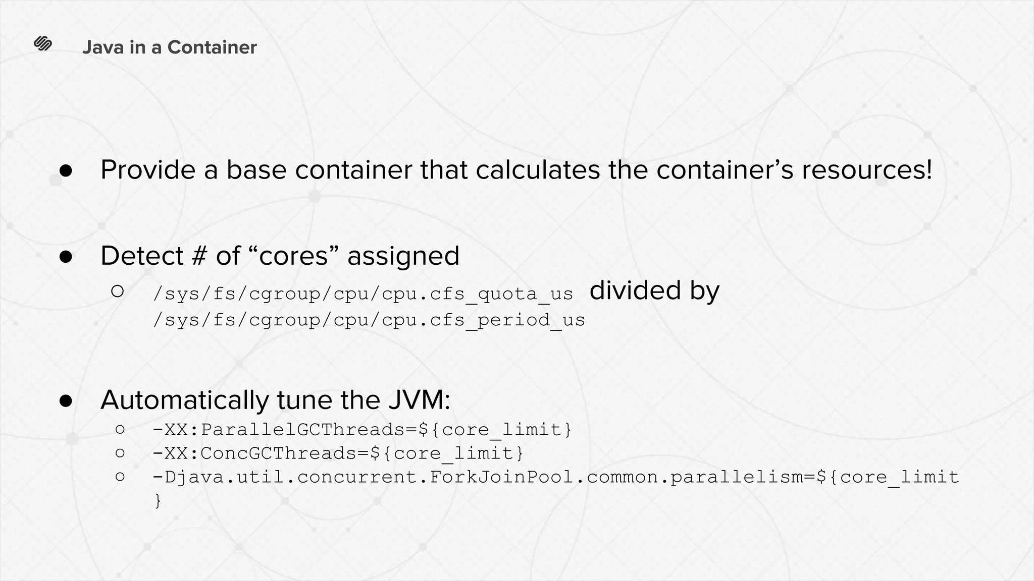 Java in a Container
● Provide a base container that calculates the container’s resources!
● Detect # of “cores” assigned
○ /sys/fs/cgroup/cpu/cpu.cfs_quota_us divided by
/sys/fs/cgroup/cpu/cpu.cfs_period_us
● Automatically tune the JVM:
○ -XX:ParallelGCThreads=${core_limit}
○ -XX:ConcGCThreads=${core_limit}
○ -Djava.util.concurrent.ForkJoinPool.common.parallelism=${core_limit
}
 