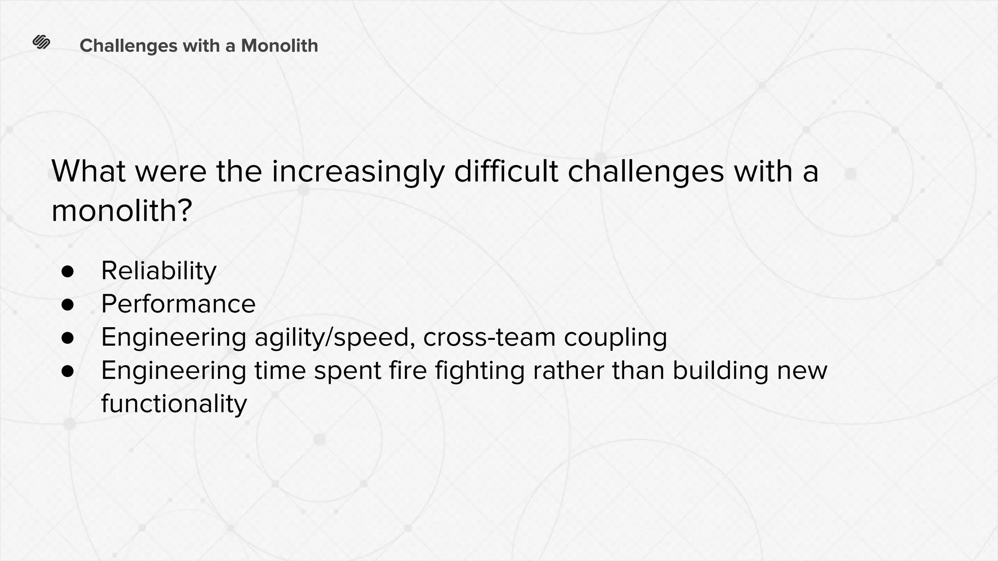 Challenges with a Monolith
● Reliability
● Performance
● Engineering agility/speed, cross-team coupling
● Engineering time spent fire fighting rather than building new
functionality
What were the increasingly difficult challenges with a
monolith?
 