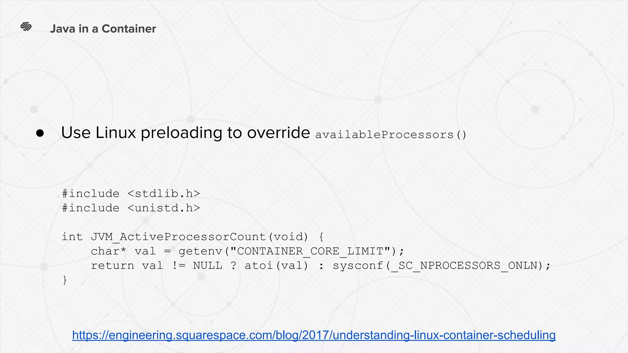 Java in a Container
● Use Linux preloading to override availableProcessors()
#include <stdlib.h>
#include <unistd.h>
int JVM_ActiveProcessorCount(void) {
char* val = getenv("CONTAINER_CORE_LIMIT");
return val != NULL ? atoi(val) : sysconf(_SC_NPROCESSORS_ONLN);
}
https://engineering.squarespace.com/blog/2017/understanding-linux-container-scheduling
 
