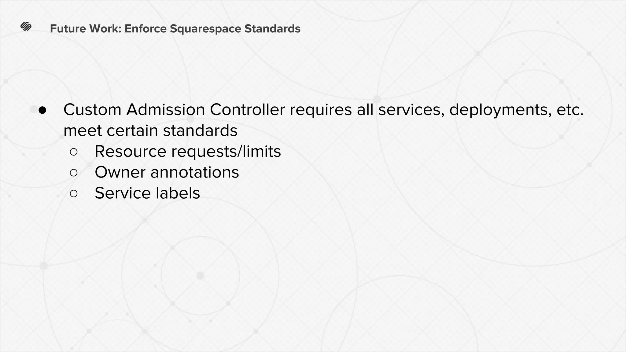 Future Work: Enforce Squarespace Standards
● Custom Admission Controller requires all services, deployments, etc.
meet certain standards
○ Resource requests/limits
○ Owner annotations
○ Service labels
 