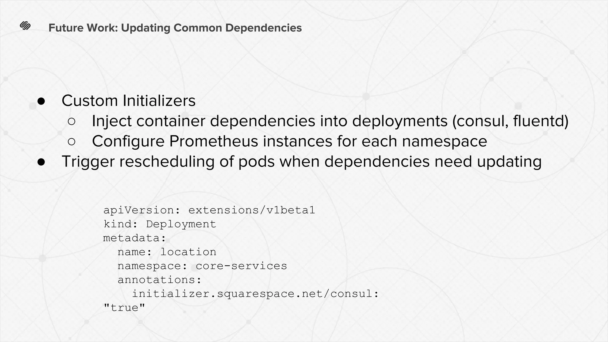 Future Work: Updating Common Dependencies
● Custom Initializers
○ Inject container dependencies into deployments (consul, fluentd)
○ Configure Prometheus instances for each namespace
● Trigger rescheduling of pods when dependencies need updating
apiVersion: extensions/v1beta1
kind: Deployment
metadata:
name: location
namespace: core-services
annotations:
initializer.squarespace.net/consul:
"true"
 