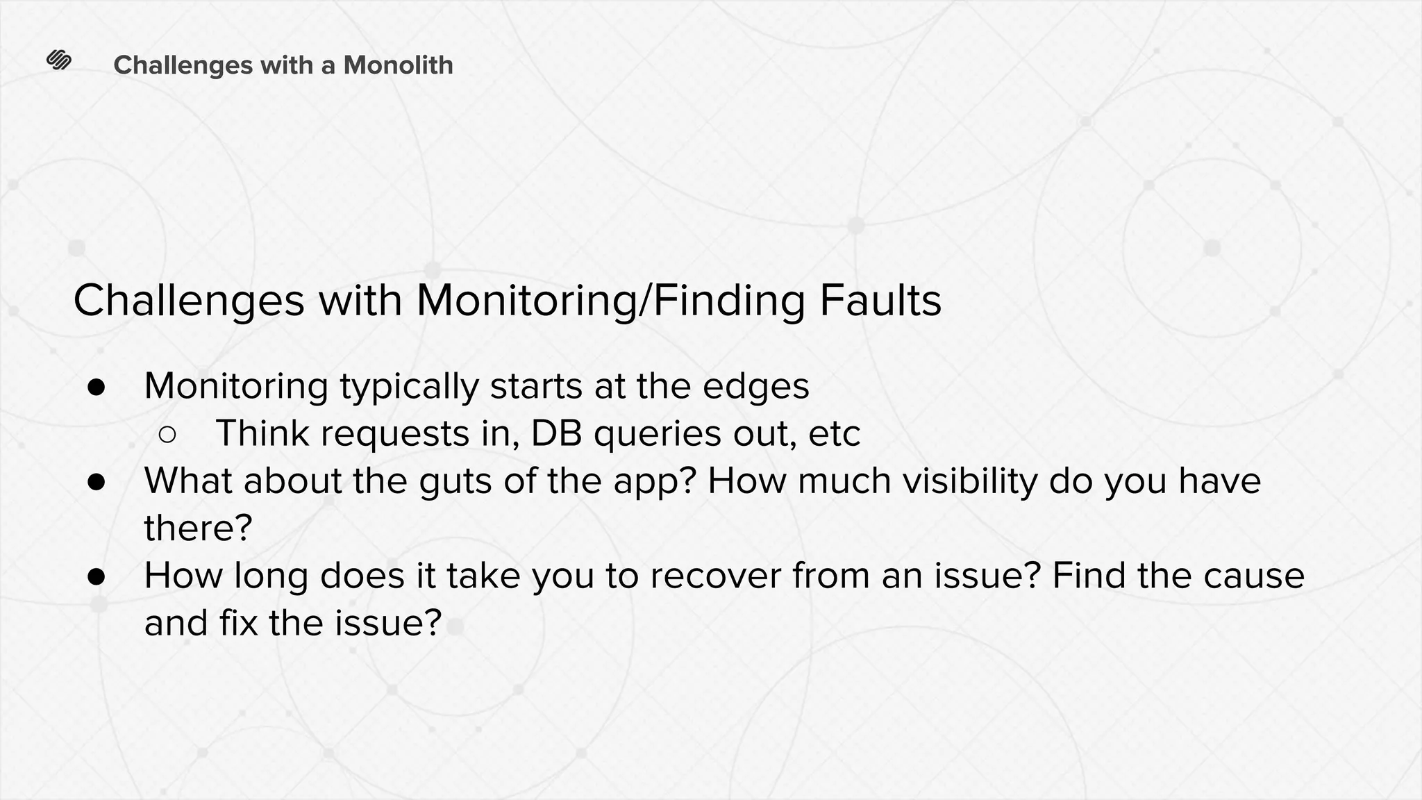 Challenges with a Monolith
● Monitoring typically starts at the edges
○ Think requests in, DB queries out, etc
● What about the guts of the app? How much visibility do you have
there?
● How long does it take you to recover from an issue? Find the cause
and fix the issue?
Challenges with Monitoring/Finding Faults
 