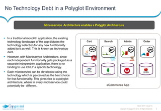 8Copyright © Capgemini 2014. All Rights Reserved
March 2017 | Cloud TLI
eCommerce App
No Technology Debt in a Polyglot Environment
Cart
DB DB DB DB
Search Admin Order
 In a traditional monolith application, the existing
technology landscape of the app dictates the
technology selection for any new functionality
added to it as well. This is known as technology
debt.
 However, with Microservice Architecture, since
each independent functionality gets packaged as a
separate independent application, there is no
binding to use ONLY a specific technology.
 Each microservice can be developed using the
technology which is perceived as the best choice
for that functionality. This gives rise to a polyglot
architecture, where in every microservice could
potentially be different.
Microservice Architecture enables a Polyglot Architecture
 