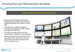 9Copyright © Capgemini 2014. All Rights Reserved
March 2017 | Cloud TLI
Knowing how your Microservices are doing
 Microservices Architecture recommends
implementing a comprehensive monitoring
and alerting platform that “watches” all your
APIs
 This allows you to better leverage the
underlying cloud platform to scale and heal
your apps more efficiently.
 This gives you better control and inturn
ensures higher availability of your application
 Monitoring involves not only hardware level
parameters (CPU, memory, disk, etc.) but
also service parameters (response times,
num of invocations, etc.)
Sooner a problem is detected, lesser the cost to fix it!
 