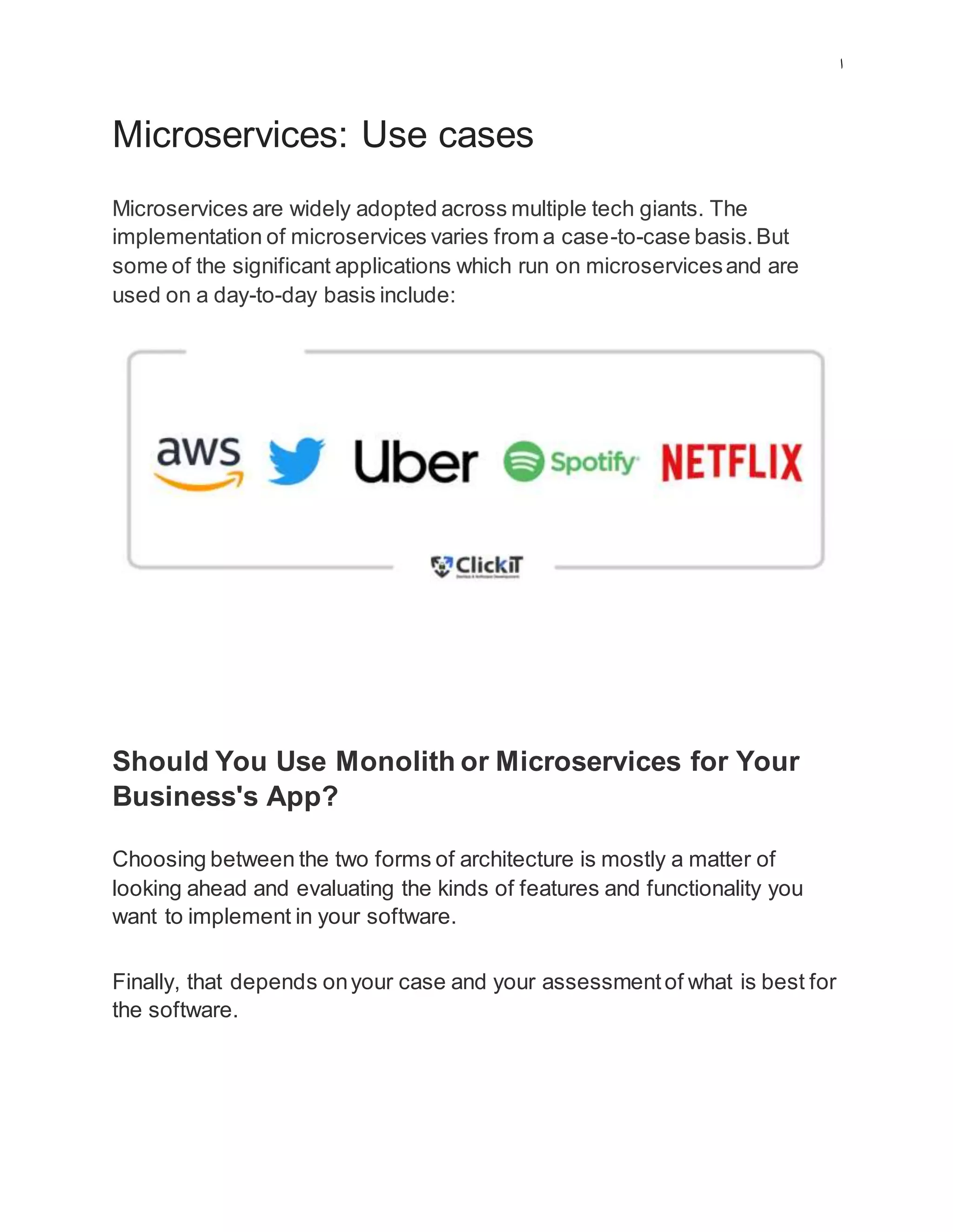 ‫ا‬
Microservices: Use cases
Microservices are widely adopted across multiple tech giants. The
implementation of microservices varies from a case-to-case basis.But
some of the significant applications which run on microservicesand are
used on a day-to-day basis include:
Should You Use Monolith or Microservices for Your
Business's App?
Choosing between the two forms of architecture is mostly a matter of
looking ahead and evaluating the kinds of features and functionality you
want to implement in your software.
Finally, that depends onyour case and your assessmentof what is best for
the software.
 