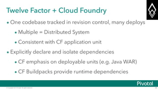 © Copyright 2014 Pivotal. All rights reserved. 25
Twelve Factor + Cloud Foundry
• One codebase tracked in revision control, many deploys
• Multiple = Distributed System
• Consistent with CF application unit
• Explicitly declare and isolate dependencies
• CF emphasis on deployable units (e.g. Java WAR)
• CF Buildpacks provide runtime dependencies
 