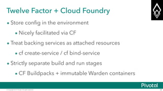 © Copyright 2014 Pivotal. All rights reserved. 26
Twelve Factor + Cloud Foundry
• Store config in the environment
• Nicely facilitated via CF
• Treat backing services as attached resources
• cf create-service / cf bind-service
• Strictly separate build and run stages
• CF Buildpacks + immutable Warden containers
 