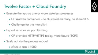 © Copyright 2014 Pivotal. All rights reserved. 27
Twelve Factor + Cloud Foundry
• Execute the app as one or more stateless processes
• CF Warden containers - no clustered memory, no shared FS.
• Challenge for the monolith!
• Export services via port binding
• CF provides HTTP/HTTPS today, more future (TCP?)
• Scale out via the process model
• cf scale app -i 1000
 