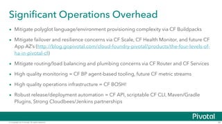 © Copyright 2014 Pivotal. All rights reserved. 34
Significant Operations Overhead
• Mitigate polyglot language/environment provisioning complexity via CF Buildpacks
• Mitigate failover and resilience concerns via CF Scale, CF Health Monitor, and future CF
App AZ’s (http://blog.gopivotal.com/cloud-foundry-pivotal/products/the-four-levels-of-
ha-in-pivotal-cf)
• Mitigate routing/load balancing and plumbing concerns via CF Router and CF Services
• High quality monitoring = CF BP agent-based tooling, future CF metric streams
• High quality operations infrastructure = CF BOSH!
• Robust release/deployment automation = CF API, scriptable CF CLI, Maven/Gradle
Plugins, Strong Cloudbees/Jenkins partnerships
 