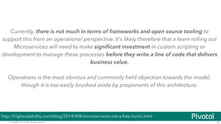 © Copyright 2014 Pivotal. All rights reserved. 35
Currently, there is not much in terms of frameworks and open source tooling to
support this from an operational perspective. It's likely therefore that a team rolling out
Microservices will need to make signiﬁcant investment in custom scripting or
development to manage these processes before they write a line of code that delivers
business value.
!
Operations is the most obvious and commonly held objection towards the model,
though it is too easily brushed aside by proponents of this architecture.
http://highscalability.com/blog/2014/4/8/microservices-not-a-free-lunch.html
 