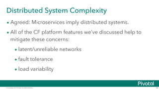 © Copyright 2014 Pivotal. All rights reserved. 39
Distributed System Complexity
• Agreed: Microservices imply distributed systems.
• All of the CF platform features we’ve discussed help to
mitigate these concerns:
• latent/unreliable networks
• fault tolerance
• load variability
 