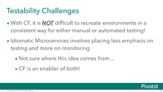 © Copyright 2014 Pivotal. All rights reserved. 40
Testability Challenges
• With CF, it is NOT difficult to recreate environments in a
consistent way for either manual or automated testing!
• Idiomatic Microservices involves placing less emphasis on
testing and more on monitoring
• Not sure where this idea comes from…
• CF is an enabler of both!
 