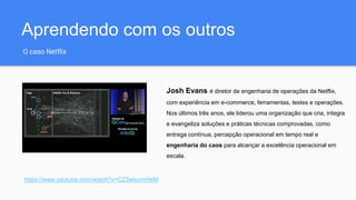 Aprendendo com os outros
O caso Netflix
https://www.youtube.com/watch?v=CZ3wIuvmHeM
Josh Evans é diretor de engenharia de operações da Netflix,
com experiência em e-commerce, ferramentas, testes e operações.
Nos últimos três anos, ele liderou uma organização que cria, integra
e evangeliza soluções e práticas técnicas comprovadas, como
entrega contínua, percepção operacional em tempo real e
engenharia do caos para alcançar a excelência operacional em
escala.
 