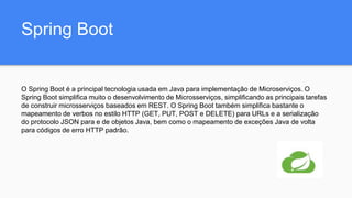 Spring Boot
O Spring Boot é a principal tecnologia usada em Java para implementação de Microserviços. O
Spring Boot simplifica muito o desenvolvimento de Microsserviços, simplificando as principais tarefas
de construir microsserviços baseados em REST. O Spring Boot também simplifica bastante o
mapeamento de verbos no estilo HTTP (GET, PUT, POST e DELETE) para URLs e a serialização
do protocolo JSON para e de objetos Java, bem como o mapeamento de exceções Java de volta
para códigos de erro HTTP padrão.
 