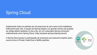 Spring Cloud
Implementar todos os padrões de microservices do zero seria muito trabalhoso.
Felizmente para nós, a equipe da Spring integrou um grande número de projetos
de código aberto testados no dia a dia, em um subprojeto Spring conhecido
coletivamente como Spring Cloud. (http://projects.spring.io/spring-cloud/).
A Spring Cloud possui a participação de empresas que possuem projetos open-
source como a Pivotal, HashiCorp e Netflix padrões.
 