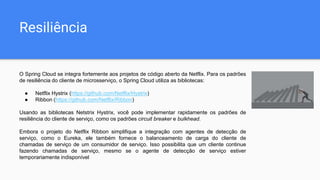 Resiliência
O Spring Cloud se integra fortemente aos projetos de código aberto da Netflix. Para os padrões
de resiliência do cliente de microsserviço, o Spring Cloud utiliza as bibliotecas:
● Netflix Hystrix (https://github.com/Netflix/Hystrix)
● Ribbon (https://github.com/Netflix/Ribbon)
Usando as bibliotecas Netstrix Hystrix, você pode implementar rapidamente os padrões de
resiliência do cliente de serviço, como os padrões circuit breaker e bulkhead.
Embora o projeto do Netflix Ribbon simplifique a integração com agentes de detecção de
serviço, como o Eureka, ele também fornece o balanceamento de carga do cliente de
chamadas de serviço de um consumidor de serviço. Isso possibilita que um cliente continue
fazendo chamadas de serviço, mesmo se o agente de detecção de serviço estiver
temporariamente indisponível
 