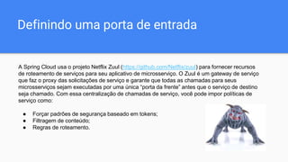 Definindo uma porta de entrada
A Spring Cloud usa o projeto Netflix Zuul (https://github.com/Netflix/zuul) para fornecer recursos
de roteamento de serviços para seu aplicativo de microsserviço. O Zuul é um gateway de serviço
que faz o proxy das solicitações de serviço e garante que todas as chamadas para seus
microsserviços sejam executadas por uma única “porta da frente” antes que o serviço de destino
seja chamado. Com essa centralização de chamadas de serviço, você pode impor políticas de
serviço como:
● Forçar padrões de segurança baseado em tokens;
● Filtragem de conteúdo;
● Regras de roteamento.
 