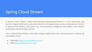 Spring Cloud Stream
O Spring Cloud Stream (https://cloud.spring.io/spring-cloud-stream/) é uma tecnologia que
permite integrar facilmente o processamento de mensagens leves ao seu microsserviço. Usando
o Spring Cloud Stream, você pode criar microsserviços inteligentes que podem usar eventos
assíncronos conforme eles ocorrem.
Com o Spring Cloud Stream, você pode integrar rapidamente seus microsserviços a agentes de
mensagens, como:
● RabbitMQ (https://www.rabbitmq.com/)
● Kafka (http://kafka.apache.org/)
 