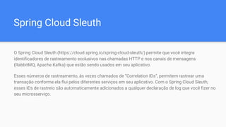 Spring Cloud Sleuth
O Spring Cloud Sleuth (https://cloud.spring.io/spring-cloud-sleuth/) permite que você integre
identificadores de rastreamento exclusivos nas chamadas HTTP e nos canais de mensagens
(RabbitMQ, Apache Kafka) que estão sendo usados ​​em seu aplicativo.
Esses números de rastreamento, às vezes chamados de “Correlation IDs”, permitem rastrear uma
transação conforme ela flui pelos diferentes serviços em seu aplicativo. Com o Spring Cloud Sleuth,
esses IDs de rastreio são automaticamente adicionados a qualquer declaração de log que você fizer no
seu microsserviço.
 