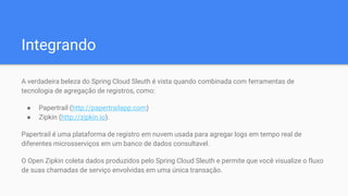 Integrando
A verdadeira beleza do Spring Cloud Sleuth é vista quando combinada com ferramentas de
tecnologia de agregação de registros, como:
● Papertrail (http://papertrailapp.com)
● Zipkin (http://zipkin.io).
Papertrail é uma plataforma de registro em nuvem usada para agregar logs em tempo real de
diferentes microsserviços em um banco de dados consultavel.
O Open Zipkin coleta dados produzidos pelo Spring Cloud Sleuth e permite que você visualize o fluxo
de suas chamadas de serviço envolvidas em uma única transação.
 