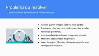 Problemas a resolver
O desenvolvimento de software está cada vez mais ágil
● Clientes querem entregas cada vez mais rápidas;
● Precisamos olhar para cada cenário e escolher a melhor
tecnologia que atende;
● A complexidade dos softwares cresce cada vez mais;
● Melhorar a escalabilidade da aplicação;
● Áreas de negócio diferentes não querem depender suas
entregas uma das outras.
 