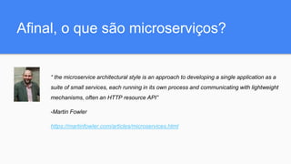Afinal, o que são microserviços?
“ the microservice architectural style is an approach to developing a single application as a
suite of small services, each running in its own process and communicating with lightweight
mechanisms, often an HTTP resource API”
-Martin Fowler
https://martinfowler.com/articles/microservices.html
 