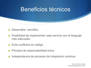 Beneficios técnicos
S Desarrollos sencillos.
S Posibilidad de implementar cada servicio con el lenguaje
más adecuado.
S Evita conflictos en código.
S Principio de responsabilidad única.
S Independencia de procesos de integración continua
Iván Corrales Solera
<developer@wesovi.com>
 