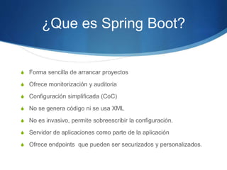 ¿Que es Spring Boot?
S Forma sencilla de arrancar proyectos
S Ofrece monitorización y auditoria
S Configuración simplificada (CoC)
S No se genera código ni se usa XML
S No es invasivo, permite sobreescribir la configuración.
S Servidor de aplicaciones como parte de la aplicación
S Ofrece endpoints que pueden ser securizados y personalizados.
 
