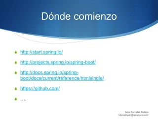 Dónde comienzo
S http://start.spring.io/
S http://projects.spring.io/spring-boot/
S http://docs.spring.io/spring-
boot/docs/current/reference/htmlsingle/
S https://github.com/
S ….
Iván Corrales Solera
<developer@wesovi.com>
 
