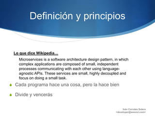 Definición y principios
S Cada programa hace una cosa, pero la hace bien
S Divide y vencerás
Iván Corrales Solera
<developer@wesovi.com>
Microservices is a software architecture design pattern, in which
complex applications are composed of small, independent
processes communicating with each other using language-
agnostic APIs. These services are small, highly decoupled and
focus on doing a small task.
Lo que dice Wikipedia…
 