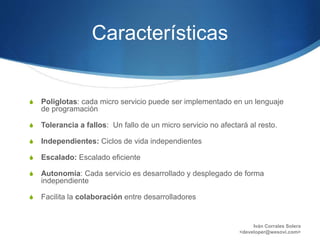 Características
S Poliglotas: cada micro servicio puede ser implementado en un lenguaje
de programación
S Tolerancia a fallos: Un fallo de un micro servicio no afectará al resto.
S Independientes: Ciclos de vida independientes
S Escalado: Escalado eficiente
S Autonomía: Cada servicio es desarrollado y desplegado de forma
independiente
S Facilita la colaboración entre desarrolladores
Iván Corrales Solera
<developer@wesovi.com>
 