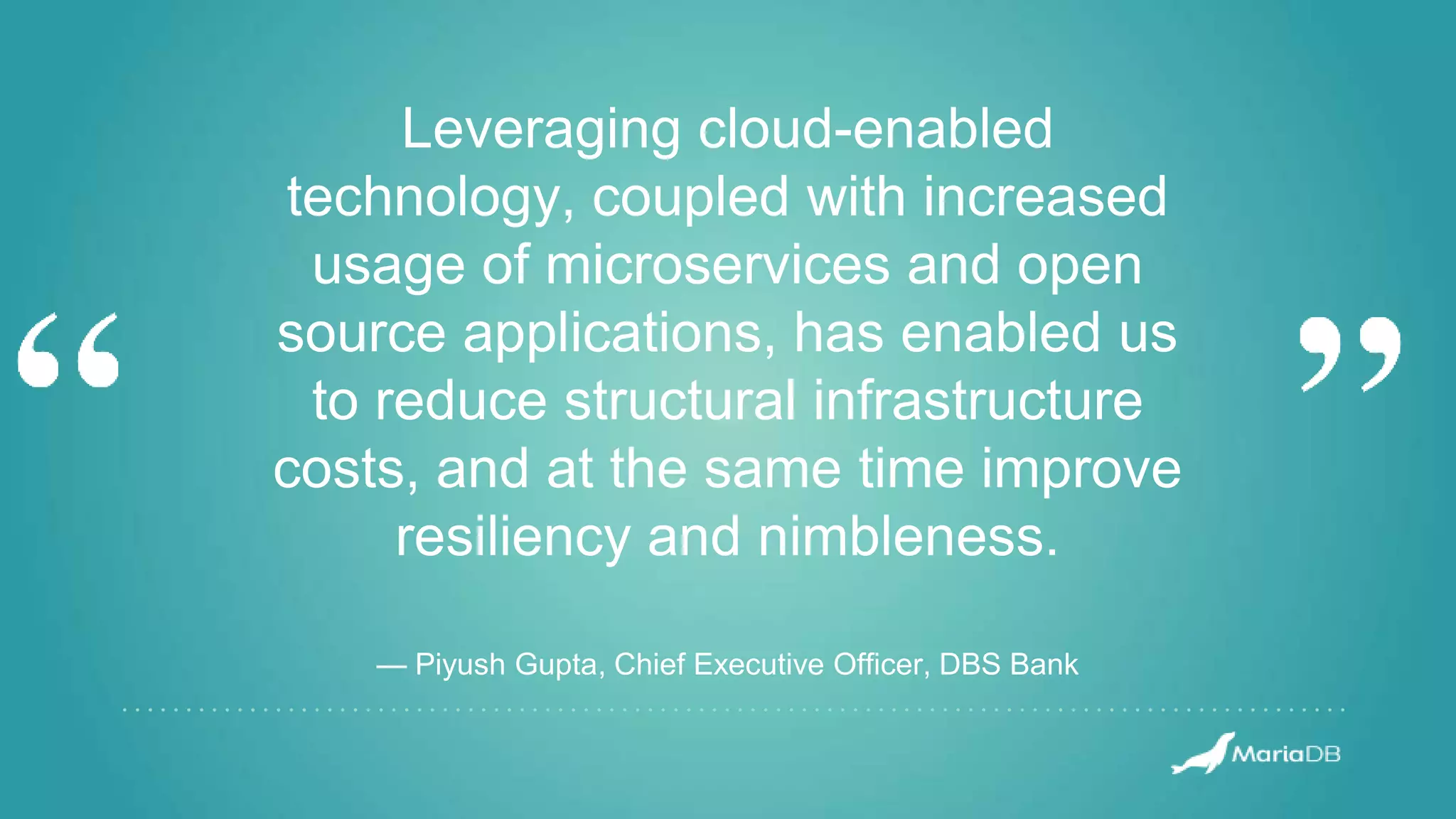 Leveraging cloud-enabled technology, coupled with increased usage of microservices and open source applications, has enabled us to reduce structural infrastructure costs, and at the same time improve resiliency and nimbleness. — Piyush Gupta, Chief Executive Officer, DBS Bank 